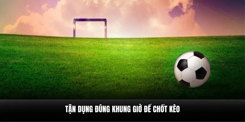 Tận dụng đúng khung giờ để chốt kèo